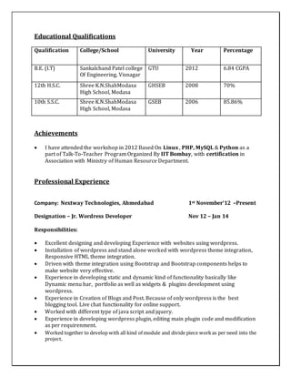 Educational Qualifications
Qualification College/School University Year Percentage
B.E. (I.T) Sankalchand Patel college
Of Engineering, Visnagar
GTU 2012 6.84 CGPA
12th H.S.C. Shree K.N.ShahModasa
High School, Modasa
GHSEB 2008 70%
10th S.S.C. Shree K.N.ShahModasa
High School, Modasa
GSEB 2006 85.86%
Achievements
 I have attended the workshop in 2012 Based On Linux , PHP, MySQL & Python as a
part of Talk-To-Teacher Program Organized By IIT Bombay, with certification in
Association with Ministry of Human Resource Department.
Professional Experience
Company: Nextway Technologies, Ahmedabad 1st November’12 –Present
Designation – Jr. Wordress Developer Nov 12 – Jan 14
Responsibilities:
 Excellent designing and developing Experience with websites using wordpress.
 Installation of wordpress and stand alone worked with wordpress theme integration,
Responsive HTML theme integration.
 Driven with theme integration using Bootstrap and Bootstrap components helps to
make website very effective.
 Experience in developing static and dynamic kind of functionality basically like
Dynamic menu bar, portfolio as well as widgets & plugins development using
wordpress.
 Experience in Creation of Blogs and Post. Because of only wordpress is the best
blogging tool. Live chat functionality for online support.
 Worked with different type of java script and jquery.
 Experience in developing wordpress plugin, editing main plugin code and modification
as per requirenment.
 Worked together to develop with all kind of module and divide piece workas per need into the
project.
 