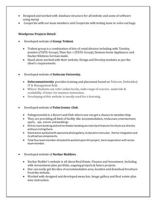  Designed and worked with database structure for all website and some of software
using mysql.
 Cooperate with our team members and Cooperate with testing team to solve out bugs.
Wordpress Projects Detail:
 Developed website of Group Trident.
 Trident group is a combination of lots of retail division including with Tanishq
jewelers (TATA Group), Titan Eye + (TATA Group), Siemens home Appliances and
Hacker Kitchens German made.
 Stand alone worked with their website, Design and Develop modules as per the
client’s requirements.
 Developed website of Itelecom University.
 Itelecomuniversity provides training and placement based on Telecom, Embedded,
IT & Management field.
 Where, Students can refer online books, wide range of courses , materials &
availability of tutor for instance instruction.
 Developing of this website is mostly used for e-learning.
 Developed website of Palm Greens Club.
 Palmgreenclub is a Resort and Club where one can get a chance to membership.
 They are providing all kind of facility like accommodation, restaurant,entertainment,
sports, spa, events andweddings.
 Online roombookingandonline theaterbookingare mainbestfeaturesforcheckout directly
withoutvisitingthere.
 Standalone workedwith awesome photogallery,itsdynamicmenubar, theme integrationand
itsattractive components.
 Total fourteammemberallocatedtoworkeduponthisproject,bestcooperation withsenior
teammember.
 Developed website of Navkar Builders.
 Navkar Builder’s website is all about Real Estate, Finance and Investment, Including
with invenstment plan portfolio, ongoing projects & future projects.
 One can easily get the idea of accommodation area, location and download brochure
from the website.
 Worked with designed and developed menu bar, Image gallery and Real estate plan
wise instruction.
 