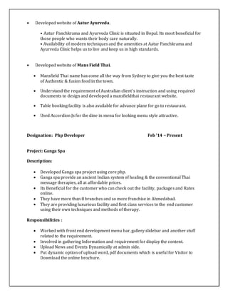  Developed website of Aatur Ayurveda.
• Aatur Panchkrama and Ayurveda Clinic is situated in Bopal. Its most beneficial for
those people who wants their body care naturally.
• Availability of modern techniques and the amenities at Aatur Panchkrama and
Ayurveda Clinic helps us to live and keep us in high standards.
 Developed website of Mans Field Thai.
 Mansfield Thai name has come all the way from Sydney to give you the best taste
of Authentic & fusion food in the town.
 Understand the requirement of Australian client’s instruction and using required
documents to design and developed a mansfieldthai restaurant website.
 Table booking facility is also available for advance plane for go to restaurant.
 Used Accordion Js for the dine in menu for looking menu style attractive.
Designation: Php Developer Feb ’14 – Present
Project: Ganga Spa
Description:
 Developed Ganga spa project using core php.
 Ganga spa provide an ancient Indian system of healing & the conventional Thai
message therapies, all at affordable prices.
 Its Beneficial for the customer who can check out the facility, packages and Rates
online.
 They have more than 8 branches and so more franchise in Ahmedabad.
 They are providing luxurious facility and first class services to the end customer
using their own techniques and methods of therapy.
Responsibilities :
 Worked with front end development menu bar, gallery slidebar and another stuff
related to the requirement.
 Involved in gathering Information and requirement for display the content.
 Upload News and Events Dynamically at admin side.
 Put dynamic option of upload word, pdf documents which is useful for Visitor to
Download the online brochure.
 