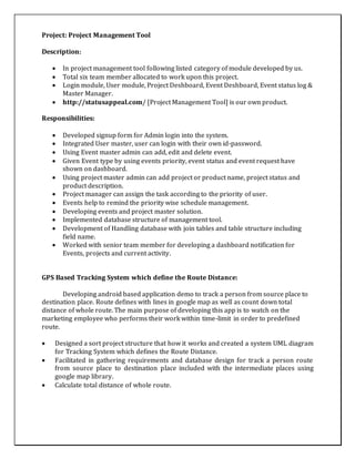Project: Project Management Tool
Description:
 In project management tool following listed category of module developed by us.
 Total six team member allocated to work upon this project.
 Login module, User module, Project Deshboard, Event Deshboard, Event status log &
Master Manager.
 http://statusappeal.com/ [Project Management Tool] is our own product.
Responsibilities:
 Developed signup form for Admin login into the system.
 Integrated User master, user can login with their own id-password.
 Using Event master admin can add, edit and delete event.
 Given Event type by using events priority, event status and event request have
shown on dashboard.
 Using project master admin can add project or product name, project status and
product description.
 Project manager can assign the task according to the priority of user.
 Events help to remind the priority wise schedule management.
 Developing events and project master solution.
 Implemented database structure of management tool.
 Development of Handling database with join tables and table structure including
field name.
 Worked with senior team member for developing a dashboard notification for
Events, projects and current activity.
GPS Based Tracking System which define the Route Distance:
Developing android based application demo to track a person from source place to
destination place. Route defines with lines in google map as well as count down total
distance of whole route. The main purpose of developing this app is to watch on the
marketing employee who performs their work within time-limit in order to predefined
route.
 Designed a sort project structure that how it works and created a system UML diagram
for Tracking System which defines the Route Distance.
 Facilitated in gathering requirements and database design for track a person route
from source place to destination place included with the intermediate places using
google map library.
 Calculate total distance of whole route.
 
