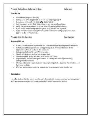 Project: Online Food Ordering System Cake php
Description
 Sound knowledge of Cake php.
 Online Food Ordering System is one of our ongoing project.
 Developed all modules in Cake php framework.
 User can easily order their food online as per given online choice.
 Hotel staff member deliver ordered food to user assigned address.
 Made online and offline payment option available for bill payment.
 Hotel staff receive mail or order on desk from the user and pack the food then
deliver to the end customer.
Project: Next Erp Solution Codeigniter
Responsibilities:
 Have a Great hands on experience and Sound knowledge of codeigniter framework.
 Installation of Codeigniter and using grocery crud, developed a small demo
application which is useful to the company.
 Codeigniter follows Strong MVC structure.
 Next Erp Solution is current ongoing project.
 Developing ERP based software solution for the client .
 Implemented database design structure of ERP system development using
codeigniter framework.
 Worked with senior team member for developing a Sales Invoices, Tax Invoices and
Purchase module.
 Worked with product material master and product detail insertion forms.
Declaration
I hereby declare that the above-mentioned information is correct up to my knowledge and I
bear the responsibility for the correctness of the above-mentioned details.
 