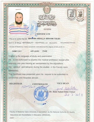 .  { 2 .
Vr ffi
X
v_
{-',----::72
',/,
-V :4 BRTTFICATE
Thisis to certifythatMr IBR lM ABDALLA IBRAHIMTOLBA
bornin El Minya NATIONALITY- EGYPTIAN) on 26]lf9ll hassraduatedfromthe
FacultyofMedicine- CairoUniversityandobtainedthedegreeof M.B.,B.Ch.In
,.JUNE.lgg7 with grade: PASS
Englishis the languageof studyandexamination
He is notauthorizedto practicethe medicalprofessionexceptafter
attendinEoneyeartrainingas necessitatedby the regulations.
His conductandbehaviorduringthestudiesin the Facultywere
satisfactory.
ThisCertificatewas presenteduponhis requestto be submittedto
UniversitiesandHosortalsabroad.
REGISTRAR
-__.CONT11OLIEI1_-,
VICE DEAN
^ l
@LDr. Ilala SalahEldin I'alaat
A l z
I +
-*.
Facultyof MedicineCairoUniversityis accreditedby the NationalAuthority:foiQuality
AssuranceandAccreditationin EducationlNAQAAE).
0310530
ZAT<Y
 
