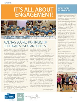 PAGE - 1
IT’S ALL ABOUT
ENGAGEMENT!
JUNE 2015
ADENA’S SCOPES PARTNERSHIP
CELEBRATES 1STYEAR SUCCESS
One year ago, no one knew what SCOPES was
or what it could be. But today, the partnership
between Adena Health System and Unioto
Elementary to create a student-centered
hands-on science and technology program
has become well known in the community,
and is quickly gaining statewide attention.
Adena provided assistance to get the program
off the ground, as a way to develop the young
minds of future caregivers who have an
interest in the sciences. Often Adena
caregivers, including physicians, nurses and
other technical staff visit the SCOPES classes to
talk about their jobs as doctors, surgeons,
nurses or technicians, doing demonstrations
and answering questions the kids may have.
With Adena’s support, the program has been
able to purchase several pieces of equipment
like a 3-D printer, robotics and other
technology. The program is giving students
hands-on training and helping them to
develop their skills in science and math, and
encourages learning opportunities they
wouldn’t normally get in their regular
classroom.
“If you say SCOPES, people around town know
what you are talking about, and they know
about SCOPES kids. That’s something we’ve
been able to do in just nine months,”said
Unioto PreK-2 Principal Dana Letts.“It’s
transformed our school, it really has.”
Unioto was looking for a way to help students
who perform well in Science and Math (STEM)
classes, and to give them more opportunities
to succeed.“It has given them a chance to go
over and above, and given them a chance to
experience things that sometimes with all the
other state requirements they wouldn’t get a
chance to,”added Dana.“Unioto wanted to be
proactive in giving our students these
experiences.”
SCOPES teacher Jenni Domo says she is not
surprised by how quickly the class has become
such a hit.“I would expect nothing less,”she
said.“Honestly, I just knew this would be a
success. It’s been a vision of mine for a long
time to have an all hands-on, all STEM,
student-centered classroom.”
More than 100 students in first through fifth
grade attend a SCOPES class during the week.
Each week, brings a new idea about which to
learn, a theory to test, or a problem to solve.
“One of my students always says,‘This isn’t your
grandmother’s science class,’”joked Jenni.
MOVE MORE
MOTIVATION!
We are entering our fifth week of
the Move More Challenge, what
are you doing to get motivated
and stay motivated?
Many caregivers are finding ways
to get moving by walking in
groups on breaks, or working out
together. Exercising in groups is a
great way to hold each other
accountable to our goals.
Cindy Freeman of Unit 2A has
made exercise and getting fit a
big priority in her life. She is now
motivating other caregivers to
join her in that quest to live a
healthier lifestyle. Cindy says,“I
think the Move More Challenge is
awesome!”
Her enthusiasm is rubbing off on
others around her. Recently,
Cindy recruited some of her
fellow caregivers to try a new
workout class at theYMCA with
her.
Keep up the great work!
We want to know what you and
your teams are doing to motivate
each other during the 12-week
challenge. Is there a new exercise
class in town you think others
might enjoy? Do you schedule
time to meet with others and
walk? Tell us your stories at
monitor@adena.org
Photo below: Danielle, Cindy,
Josette, Kelley, and Chelsea take a
break after a recent Tabata class at
the YMCA.
Continued page 4
Health System
DR. JAMES MANAZER SHARES HIS EXPERIENCES AS A SURGEON WITH STUDENTS
IN THE ADENA UNIOTO SCOPES PROGRAM.
 