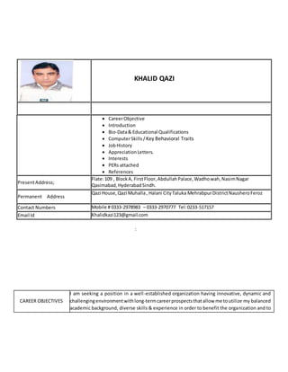 KHALID QAZI
 CareerObjective
 Introduction
 Bio-Data& Educational Qualifications
 ComputerSkills /Key Behavioral Traits
 JobHistory
 AppreciationLetters.
 Interests
 PERs attached
 References
PresentAddress;
Flate:109 , BlockA, FirstFloor,AbdullahPalace,Wadhowah,NasimNagar
Qasimabad,HyderabadSindh.
Permanent Address
Qazi House,Qazi Muhalla, Halani CityTaluka MehrabpurDistrictNausheroFeroz
Contact Numbers Mobile # 0333-2978983 – 0333-2970777 Tel:0233-517157
Email Id Khalidkazi123@gmail.com
:
CAREER OBJECTIVES
I am seeking a position in a well-established organization having innovative, dynamic and
challengingenvironmentwithlong-termcareerprospectsthatallow me toutilize my balanced
academic background, diverse skills & experience in order to benefit the organization and to
 
