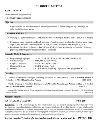 CURRICULUM VITAE
RAHUL MEKALA
E-mail : rahulmekala@gmail.com
Cell : 09844766849,09963918665
Objective
I wish to utilize the best of my talent in an intelligent manner to further strengthen my knowledge for
achieving heights in my career
Professional Experience
 Working as Technical Trainee/JRF at National Center for Biological Science(NCBS) (Jan,2015 to Present)
 Experience in analysis, design and implementation of stand-alone and web-based applications using JAVA,
MySQL and Microsoft Technologies like C#.NET, ASP.Net & SqlServer 2008, PostgresSQL9.3
 Familiarity, Experience in Datameer/JAVA/Knime OMERO (Open Microscopy Environment) for image
processing and storage in our central database, Schrodinger.
Computer Skills & Languages
• Programming Languages : JAVA, . NET ,PYTHON ,MATLAB,KNIME,OMERO,IJC
• Web Technologies : HTML, ASP .NET, JSP, Servlets.
• Scripting Languages : HTML,JAVA SCRIPTS,CSS
• Operating Systems : LINUX, Windows Family
• Database : MYSQL, Oracle 9i and 10g , SQLServer 2008,posggesSQL9.3
Training
• Attended Workshop on “Intelligent Computing Techniques in DATA MINING” held at National Institute of
Technology (MANIT)Bhopal Madhya Pradesh [SEP -2012]
• Attended Workshop on “Short term Training on MATLAB” held at Maulana Azad National Institute of Technology
(MANIT) Bhopal Madhya Pradesh [FEB-2013]
• Attended for the International Conference on Bio-informatics held at National Institute of Technology (MANIT) Bhopal
Madhya Pradesh [SEP 2014]
Academic Projects
High Throughput Screening (HTS): [NCBS-2015]
Description: The HTS system manages the flow of information, tasks and materials among scientists within and between
labs improving personal productivity, collaboration and collective intelligence It is a drug-discovery process widely used in
the pharmaceutical industry. It leverages automation to quickly assay the biological or biochemical activity of a large number
of drug-like compounds. It is a useful for discovering ligands for receptors, enzymes, ion-channels or other pharmacological
targets, or pharmacologically profiling a cellular or biochemical pathway of interest.
Machine Learning Techniques for the classification of Microarray data analysis [M.TECH 2014]
 