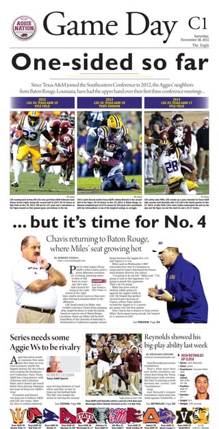 By ROBERT CESSNA
robert.cessna@theeagle.com
P
art of what makes Texas
A&M’s John Chavis such a
great defensive coordina-
tor is timing, knowing when
to blitz or fall
back in cover-
age. He’s also
had a knack for
being at the right
school at the right
time, maybe never more so than now
after leaving Louisiana State in the
offseason.
LSU head coach Les Miles, who
couldn’t convince Chavis from jumping
ship, might be about to walk the plank,
based on reports out of Baton Rouge,
Louisiana. Some say Miles will be ﬁred
regardless of the outcome of Saturday’s
Southeastern Conference regular-season
ﬁnale between the Aggies (8-3, 4-3)
and Tigers (7-3, 4-3).
Miles said on Wednesday’s SEC
teleconference that it’s business as
usual and he hasn’t discussed his future
with athletic director Joe Alleva.
“I’m going to do my job,” Miles said. “I’m
going to look at this opponent. I’m
going to attack this opponent.
That’s all I’m doing.”
Miles has done well at-
tacking A&M, going 4-0
against the Aggies while at
LSU. He forged that perfect
record in part because of
Chavis, whose Tiger defens-
es held the Aggies to 17.5 points
per game over the four games.
Now Chavis has a chance to help extend
Miles’ three-game losing streak, his longest
in 11 seasons at LSU.
2013
LSU 34,TEXAS A&M 10
TIGER STADIUM
Game Day C1Saturday,
November 28, 2015
The Eagle
One-sided so far
Texas A&M 38
Arizona State 17
Texas A&M 56
Ball State 23
Texas A&M 44
Nevada 27
Texas A&M 28
Arkansas 21 (OT)
Texas A&M 30
Mississippi St. 17
Alabama 41
Texas A&M 23
Ole Miss 23
Texas A&M 3
Texas A&M 35
South Carolina 28
Auburn 26
Texas A&M 10
Texas A&M 41
Western Carolina 17
Texas A&M 25
Vanderbilt 0
at LSU
6:30 p.m.Saturday
2012
LSU 24,TEXAS A&M 19
KYLE FIELD
KICKOFF
6:30 p.m.,
Tiger Stadium,
Baton Rouge, La.
SinceTexasA&MjoinedtheSoutheasternConferencein2012,theAggies’neighbors
fromBatonRouge,Louisiana,havehadtheupperhandovertheirfirstthreeconferencemeetings...
2014
LSU 23,TEXAS A&M 17
KYLE FIELD
AP photo
LSU’s Lamin Barrow tackles Texas A&M’s Johnny Manziel in the second
half of the Tigers’ 34-10 victory on Nov. 23, 2013, in Baton Rouge, La.
Manziel completed just 16 of 41 passes for 224 yards and a touchdown
with two interceptions in one of his toughest outings as an Aggie.
AP photo
LSU running back Jeremy Hill (33) runs pastTexasA&M defensive back
Steven Terrell (right) during the second half of LSU’s 24-19 victory at
Kyle Field on Oct. 20, 2012. Hill ran for 127 yards and a touchdown as
the Tigers leaned on their ground game and defense in the win.
AP photo
LSU safety Jalen Mills (28) breaks up a pass intended for Texas A&M
wide receiver Josh Reynolds with 1:21 left in the fourth quarter on Nov.
27, 2014, at Kyle Field. LSU’s Jalen Collins intercepted the ball on the
play and the Tigers ran out the clock to seal a 23-17 victory.
By ROBERT CESSNA
robert.cessna@theeagle.com
Ptor is timing, knowing when
to blitz or fall
back in cover-
age. He’s also
had a knack for
being at the right
school at the right
time, maybe never more so than now
after leaving Louisiana State in the
offseason.
LSU head coach Les Miles, who
couldn’t convince Chavis from jumping
ship, might be about to walk the plank,
based on reports out of Baton Rouge,
Louisiana. Some say Miles will be ﬁred
regardless of the outcome of Saturday’s
Southeastern Conference regular-season
ﬁnale between the Aggies (8-3, 4-3)
Miles said on Wednesday’s SEC
teleconference that it’s business as
usual and he hasn’t discussed his future
with athletic director Joe Alleva.
“I’m going to do my job,” Miles said. “I’m
going to look at this opponent. I’m
es held the Aggies to 17.5 points
per game over the four games.
Now Chavis has a chance to help extend
Miles’ three-game losing streak, his longest
... but it’s time for No. 4
ChavisreturningtoBatonRouge,
whereMiles’seatgrowinghot
See PREVIEW, Page D4
Seriesneedssome
AggieWstoberivalry
By RICHARD CROOME
richard.croome@theeagle.com
JoshReynoldsjustscores
touchdowns.
That’s what most fans
and media members say
when describing the Texas
A&M junior wide receiver.
But they’re missing a word
between the “scores” and
“touchdowns”.
Long.
And Reynold’s longest
touchdown catch came last
week against Vanderbilt, a
Reynoldsshowedhis
big-playabilitylastweek
A
ggie fans drew anoth-
er reminder this week
that they have no true
rival anymore, maybe the
biggest downer for the school
since joining the Southeast-
ern Conference. Sure, Texas
A&M has a long history with
Arkansas and Louisiana
State, and it doesn’t get much
better than playing Alabama,
but none of those are A&M’s
rival.
Proximity and history
can lead you to believe A&M
and LSU are rivals. After
all, they’re within relatively
easy driving distance of each
other, and they’ve met 53
times on the football ﬁeld.
The SEC also helped the
series by moving the annual Eagle photo by Sam Craft
TexasA&M’sJoshReynoldscatchesapassforafirstdownpast
Mississippi State’s Tolando Cleveland on Oct. 3 at Kyle Field.
• Name: Josh Reynolds
• Class: junior
• Experience: one-year letter-
man
• High
school:
San Anto-
nio Jay
• Position:
wide re-
ceiver
• Number:
11
• Height: 6-4
• Weight: 195 pounds
JOSHREYNOLDS
UPCLOSE
See REYNOLDS, Page D3
ROBERT CESSNA
Texas A&M Sports
See CESSNA, Page D4
 