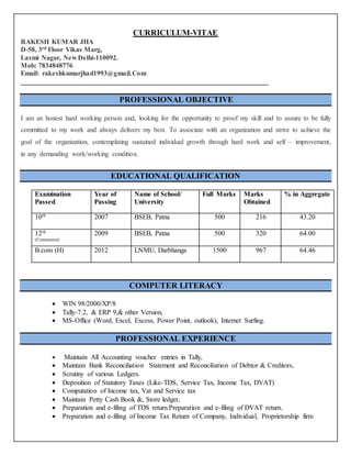 CURRICULUM-VITAE
RAKESH KUMAR JHA
D-58, 3rd Floor Vikas Marg,
Laxmi Nagar, New Delhi-110092.
Mob: 7834848776
Email: rakeshkumarjhad1993@gmail.Com
________________________________________________________________________
PROFESSIONAL OBJECTIVE
I am an honest hard working person and, looking for the opportunity to proof my skill and to assure to be fully
committed to my work and always delivers my best. To associate with an organization and strive to achieve the
goal of the organization, contemplating sustained individual growth through hard work and self – improvement,
in any demanding work/working condition.
EDUCATIONAL QUALIFICATION
Examination
Passed
Year of
Passing
Name of School/
University
Full Marks Marks
Obtained
% in Aggregate
10th 2007 BSEB, Patna 500 216 43.20
12th
(Commerce)
2009 BSEB, Patna 500 320 64.00
B.com (H) 2012 LNMU, Darbhanga 1500 967 64.46
COMPUTER LITERACY
 WIN 98/2000/XP/8
 Tally-7.2, & ERP 9,& other Version,
 MS-Office (Word, Excel, Excess, Power Point, outlook), Internet Surfing.
PROFESSIONAL EXPERIENCE
 Maintain All Accounting voucher entries in Tally,
 Maintain Bank Reconciliation Statement and Reconciliation of Debtor & Creditors,
 Scrutiny of various Ledgers.
 Deposition of Statutory Taxes (Like-TDS, Service Tax, Income Tax, DVAT)
 Computation of Income tax, Vat and Service tax
 Maintain Petty Cash Book &, Store ledger,
 Preparation and e-filing of TDS return.Preparation and e-filing of DVAT return.
 Preparation and e-filing of Income Tax Return of Company, Individual, Proprietorship firm
 