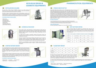 PHARMACEUTICAL EQUIPMENTS
CHEMICAL RECEIVER
We are able to offer a wide assortment of Chemical Receiver. These tanks are
manufactured using high quality raw material in accordance with international quality
standards.We offer our clients with high grade quality certied range of Chemical
Receiver, majorly installed in chemical & gas industry, biotechnology and food
processing industry.
It is widely used for storage of chemicals, solvents and all kinds of uids. We
manufacture these industrial chemical receivers in several standard and customized
congurations and shapes.
These are manufactured from genuine stainless steel metal and are non reactive to
chemicals. Further the steel provides resistance against corrosion. These are
developed under the supervision of highly qualied professionals, which make sure
that each machine is stringently tested and veried under international parameters.
Receivers can be fabricated in various customized designs and options such as
shape, capacity and material of content. In shape i.e., vertical, horizontal, rectangular
and capsule.
API & BULK DRUGS &
COSMETIC EQUIPMENTS
STARCH PASTE KETTLE
Starch Paste Kettle will be made out of S.S. 304 Rectangular Pipes and will be an
independent resting type frame work where no foundation will be required. The Kettle
will be a hemispherical type bowl with either steam / Oil / Water heating Jacket will be
provided. The Kettle will be manufactured from 2.5 mm thick S.S. 304 Sheet and The
Jacket will be of 2.5 mm Mild Steel (In case of steam Jacket the thickness will be 4 mm)
There will be oil / water heated tted at the back bottom side of the Kettle. The Kettle Will
be having a worm type arrangement for tilting. A temperature controller & a temp
Indicator will be provided for temp control & Indication. The Kettle will be Insulated with
50 Mm thick glass wool Insulation & Claded with 16 Swg S.S. 304 Sheet. Starch Paste
Kettle will be buffed to 150 grit matt nishes externally and Internally the Kettle will be
buffed to 220 grit mirror nish.
HOT AIR TRAY DRYER
PLANETARY MIXER
OPTIONALAVAILABLE
• Starch Paste Kettle is built in stirrer arrangement with lifting & lowering device
• Our Starch Paste Kettle is equiped with Steam ttings with all connections factory tted
• NonTilting type with bottom discharge models are also available.
CAPACITIESAVAILABLE
our Starch Paste Kettle is available From 10 Ltrs to 2000 Ltrs Capacity.
DISTILLATION COLUMN
We also offer a superior range of Distillation Columns to our clients, which are
extensively used in various sectors. These are available in various load capacities,
which can be modied as per the necessity of our customers.
We offer our range at competitive industrial prices. These distillation columns are a
continuing division in which a combination is constantly fed into the procedure and
divided fractions are detached endlessly as output streams. It is extensively used in the
chemical process industries where large quantities of liquids have to be distilled
FEATURES OF DISTILLATION COLUMN :
• High vacuum
• Good air pressure
•Automation system
• Low capital expenditure
• Quality output
• High productivity
• Low energy consumption
• High separation efciency
CONTRA ROTARY MIXER
Our Contra Rotary Mixer are unique in quality and ready for heavy work environment.
Contra Rotary Mixer are used for homogeneous mixing of high viscosity and density
products, particularly in the FMCG, drug and pharmaceutical industry for the
production of items like toothpastes, creams, cosmetics etc. Contra Rotary Mixer have
two blades, which rotate in the opposite direction in contra motion for a thorough
mixing.
These products are known for dimensional accuracy, corrosion, abrasion resistance
and low maintenance. Offered range is can be customized as per the requirements of
prestigious clients. These products are designed under the close supervision of
experienced and creative professionals. Offered range is widely demanded by clients
owing to glossy nish and beautiful looks.
FEATURES OF CONTRAROTARYMIXER:
• Elegant design • Long lasting • Smooth surface
• High efciency •Trouble free performance
Model No. of Door No. of Trolley Over All Dimensions ( Approx.) In Mm Blower
Motor HP
PRS-12
PRS-24
PRS-48
PRS-96
01
01
01
02
Fixed Rack
Fixed Rack
01
02
1500
1500
1850
3400
1000
1000
1025
1025
1200
1500
1950
1950
0.25
0.5
1.0
1.0 X 2 Nos
Hot Air tray Dryer offered nd application for automobile sticker drying and are
also used in printing industry as these are suitable for drying screen printed stickers
on PVC. Backed by latest technology support and use of quality construction material
these are able to deliver optimum energy efciency as well as meet the requirements of
low operating costs.
Model
Gross
Volume Ltrs.
Batch Size
(In kgs)
50 100 250 350 500 750 1000
1200
1000750
900600
500350
420300
250100
12060
50
We offer wide range of Planetary Mixers for cosmetic industry which are obtainable
in different specications and capacities. With excellent duration,
these planetary mixers prevent the paste from becoming lumpy. With robust
construction and durability, these planetary mixers and cosmetic mixers are widely
used for mixing, degassing and kneading viscous and heat sensitive pastes.
Our range includes double planetary mixer, double planetary mixer machine, commercial planetary mixer, industrial planetary mixers
and industrial mixers. We also offer tailor made requirements. The speed of planetary mixers ranges from 100 rpm to 1000 rpm.
FEATURES:
• Easy to install • Longer service life • High functional efciency
• Dimensionally accurate • High tensile strength
 