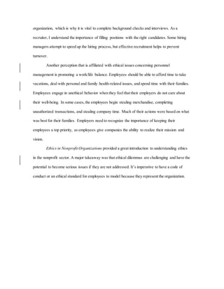 organization, which is why it is vital to complete background checks and interviews. As a
recruiter, I understand the importance of filling positions with the right candidates. Some hiring
managers attempt to speed up the hiring process, but effective recruitment helps to prevent
turnover.
Another perception that is affiliated with ethical issues concerning personnel
management is promoting a work/life balance. Employees should be able to afford time to take
vacations, deal with personal and family health-related issues, and spend time with their families.
Employees engage in unethical behavior when they feel that their employers do not care about
their well-being. In some cases,the employees begin stealing merchandise, completing
unauthorized transactions, and stealing company time. Much of their actions were based on what
was best for their families. Employers need to recognize the importance of keeping their
employees a top priority, as employees give companies the ability to realize their mission and
vision.
Ethics in Nonprofit Organizations provided a great introduction to understanding ethics
in the nonprofit sector. A major takeaway was that ethical dilemmas are challenging and have the
potential to become serious issues if they are not addressed. It’s imperative to have a code of
conduct or an ethical standard for employees to model because they represent the organization.
 