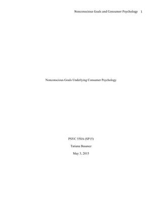 	
  	
  	
  	
  	
  	
  	
  	
  	
  	
  	
  	
  	
  	
  	
  	
  	
  	
  	
  	
  	
  	
  	
  	
  	
  	
  	
  	
  	
  	
  	
  	
  	
  	
  	
  	
  	
  	
  	
  	
  	
  	
  	
  	
  	
  	
  	
  	
  	
  	
  	
  	
  	
  	
  	
  	
  	
  	
  	
  	
  	
  	
  	
  	
  	
  	
  	
  	
  	
  	
  	
  	
  	
  	
  	
  	
  	
  	
  Nonconscious	
  Goals	
  and	
  Consumer	
  Psychology	
   1	
  
Nonconscious Goals Underlying Consumer Psychology
PSYC 550A (SP15)
Tatiana Basanez
May 3, 2015
 