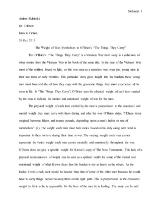 Skibinski 1
Amber Skibinski
Dr. Tribbett
Intro to Fiction
26 Oct. 2016
The Weight of War: Symbolism in O’Brien’s “The Things They Carry”
Tim O’Brien’s “The Things They Carry” is a Vietnam War short story in a collection of
other stories from the Vietnam War in his book of the same title. In the time of the Vietnam War
most of the soldiers forced to fight, as this was seen as a senseless war, were just young men in
their late teens or early twenties. This particular story gives insight into the burdens these young
men must bare and also of how they cope with the gruesome things they must experience all to
soon in life. In “The Things They Carry”, O’Brien uses the physical weight of each item carried
by the men to indicate the mental and emotional weight of war for the men.
The physical weight of each item carried by the men is proportional to the emotional and
mental weight they must carry with them during and after the war. O’Brien states, “[T]hese items
weighed between fifteen and twenty pounds, depending upon a man’s habits or rate of
metabolism” (2). The weight each man must bare varies based on his duty along with what is
important to them to have during their time at war. The varying weight each man carries
represents the varied weight each man carries mentally and emotionally throughout the war.
O’Brien does not give a specific weight for Kiowa’s copy of The New Testaments. This lack of a
physical representation of weight can be seen as a spiritual outlet for some of the mental and
emotional weight of what Kiowa faces thus his burden is not as heavy as the others. As the
leader, Cross’s ruck sack would be heavier than that of some of the other men because he would
have to carry things needed to keep them on the right path. This is proportional to the emotional
weight he feels as he is responsible for the lives of the men he is leading. The same can be said
 
