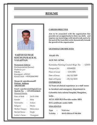 CAREER OBJECTIVE
Aim to be associated with the organization that
provides me an opportunity to show my skills and
improve my knowledge with latest trends and to be
the part of the team that works dynamically towards
the growth of the organization
LICENSES/ CERTIFICATES
HAAD PN
AGN NO: 147364
Karnataka Nursing Council Regn No : 121833
Passport No : H5049292
Place of issue : COCHIN
Date of Issue : 04/10/2009
Date of Expiry : 05/10/2019
EXPERIENCE
3.2 Years of clinical experience as a staff nurse
in Accident and emergency department in
Columbia Asia referral hospital, Bangalore,
india .
ACLS AND BLS Provider under AHA
ECG certificate under AHA
VISA STATUS
Type : Visit visa
Validity : 08-03-2016 to 07-04-2016
RESUME
SAJESH KUMAR
KOCHUPURACKAL
VASAPPAN
Permanent Address
Kochupurackal (house)
Podavur. p.o
Paloth,
Kasargod – 671313
Kerala mob : +919526063993
Skype id: sajeshkumar83
Present Address
ABUDHABI
Email : sajesherumeli@gmail.com
Mobile No : +971 0521824621
Personal Details:
Date of Birth : 24-05-1984
Gender : Male
Nationality : Indian
Religion : Hindu
Mother Tongue: Malayalam
Marital Status : Single
Father’s Name : Vasappan
 