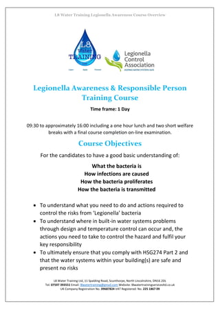 L8 Water Training Legionella Awareness Course Overview
L8 Water Training Ltd, 11 Spalding Road, Scunthorpe, North Lincolnshire, DN16 2DL
Tel: 07597 393551 Email: l8watertraining@gmail.com Website: l8watertrainingservicesltd.co.uk
UK Company Registration No. 09687824 VAT Registered: No. 225 1867 09
Legionella Awareness & Responsible Person
Training Course
Time frame: 1 Day
09:30 to approximately 16:00 including a one hour lunch and two short welfare
breaks with a final course completion on-line examination.
Course Objectives
For the candidates to have a good basic understanding of:
What the bacteria is
How infections are caused
How the bacteria proliferates
How the bacteria is transmitted
 To understand what you need to do and actions required to
control the risks from ‘Legionella’ bacteria
 To understand where in built-in water systems problems
through design and temperature control can occur and, the
actions you need to take to control the hazard and fulfil your
key responsibility
 To ultimately ensure that you comply with HSG274 Part 2 and
that the water systems within your building(s) are safe and
present no risks
 