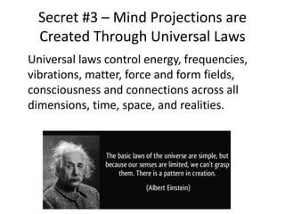 Secret #3 – Mind Projections are
Created Through Universal Laws
Universal laws control energy, frequencies,
vibrations, matter, force and form fields,
consciousness and connections across all
dimensions, time, space, and realities.
 