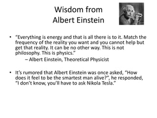 Wisdom from
Albert Einstein
• “Everything is energy and that is all there is to it. Match the
frequency of the reality you want and you cannot help but
get that reality. It can be no other way. This is not
philosophy. This is physics.”
– Albert Einstein, Theoretical Physicist
• It’s rumored that Albert Einstein was once asked, “How
does it feel to be the smartest man alive?”, he responded,
“I don’t know, you’ll have to ask Nikola Tesla.”
 