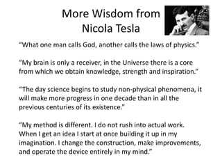 More Wisdom from
Nicola Tesla
“What one man calls God, another calls the laws of physics.”
“My brain is only a receiver, in the Universe there is a core
from which we obtain knowledge, strength and inspiration.“
“The day science begins to study non-physical phenomena, it
will make more progress in one decade than in all the
previous centuries of its existence.”
“My method is different. I do not rush into actual work.
When I get an idea I start at once building it up in my
imagination. I change the construction, make improvements,
and operate the device entirely in my mind.”
 