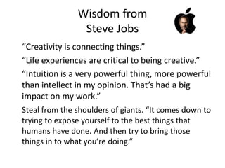 Wisdom from
Steve Jobs
“Creativity is connecting things.”
“Life experiences are critical to being creative.”
“Intuition is a very powerful thing, more powerful
than intellect in my opinion. That’s had a big
impact on my work.”
Steal from the shoulders of giants. “It comes down to
trying to expose yourself to the best things that
humans have done. And then try to bring those
things in to what you’re doing.”
 