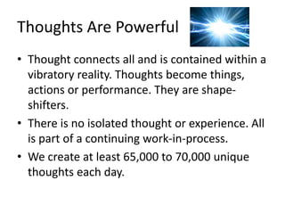 Thoughts Are Powerful
• Thought connects all and is contained within a
vibratory reality. Thoughts become things,
actions or performance. They are shape-
shifters.
• There is no isolated thought or experience. All
is part of a continuing work-in-process.
• We create at least 65,000 to 70,000 unique
thoughts each day.
 