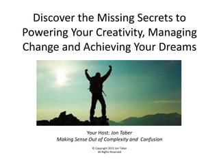 Discover the Missing Secrets to
Powering Your Creativity, Managing
Change and Achieving Your Dreams
Your Host: Jon Taber
Making Sense Out of Complexity and Confusion
© Copyright 2015 Jon Taber
All Rights Reserved
 