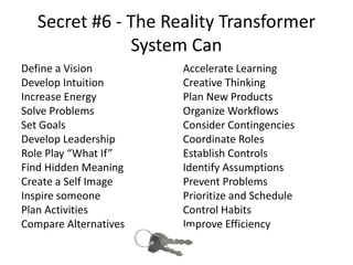 Secret #6 - The Reality Transformer
System Can
Define a Vision
Develop Intuition
Increase Energy
Solve Problems
Set Goals
Develop Leadership
Role Play “What If”
Find Hidden Meaning
Create a Self Image
Inspire someone
Plan Activities
Compare Alternatives
Accelerate Learning
Creative Thinking
Plan New Products
Organize Workflows
Consider Contingencies
Coordinate Roles
Establish Controls
Identify Assumptions
Prevent Problems
Prioritize and Schedule
Control Habits
Improve Efficiency
 