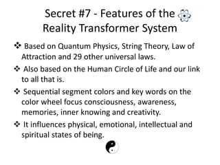Secret #7 - Features of the
Reality Transformer System
 Based on Quantum Physics, String Theory, Law of
Attraction and 29 other universal laws.
 Also based on the Human Circle of Life and our link
to all that is.
 Sequential segment colors and key words on the
color wheel focus consciousness, awareness,
memories, inner knowing and creativity.
 It influences physical, emotional, intellectual and
spiritual states of being.
 