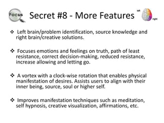 Secret #8 - More Features
 Left brain/problem identification, source knowledge and
right brain/creative solutions.
 Focuses emotions and feelings on truth, path of least
resistance, correct decision-making, reduced resistance,
increase allowing and letting go.
 A vortex with a clock-wise rotation that enables physical
manifestation of desires. Assists users to align with their
inner being, source, soul or higher self.
 Improves manifestation techniques such as meditation,
self hypnosis, creative visualization, affirmations, etc.
 