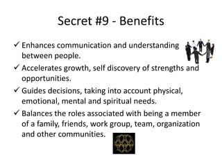 Secret #9 - Benefits
 Enhances communication and understanding
between people.
 Accelerates growth, self discovery of strengths and
opportunities.
 Guides decisions, taking into account physical,
emotional, mental and spiritual needs.
 Balances the roles associated with being a member
of a family, friends, work group, team, organization
and other communities.
 