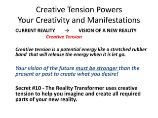 Creative Tension Powers
Your Creativity and Manifestations
CURRENT REALITY → VISION OF A NEW REALITY
Creative Tension
Creative tension is a potential energy like a stretched rubber
band that will release the energy when it is let go.
Your vision of the future must be stronger than the
present or past to create what you desire!
Secret #10 - The Reality Transformer uses creative
tension to help you imagine and create all required
parts of your new reality.
 