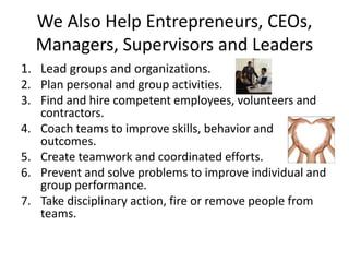 We Also Help Entrepreneurs, CEOs,
Managers, Supervisors and Leaders
1. Lead groups and organizations.
2. Plan personal and group activities.
3. Find and hire competent employees, volunteers and
contractors.
4. Coach teams to improve skills, behavior and
outcomes.
5. Create teamwork and coordinated efforts.
6. Prevent and solve problems to improve individual and
group performance.
7. Take disciplinary action, fire or remove people from
teams.
 