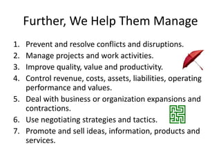 Further, We Help Them Manage
1. Prevent and resolve conflicts and disruptions.
2. Manage projects and work activities.
3. Improve quality, value and productivity.
4. Control revenue, costs, assets, liabilities, operating
performance and values.
5. Deal with business or organization expansions and
contractions.
6. Use negotiating strategies and tactics.
7. Promote and sell ideas, information, products and
services.
 