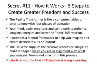 Secret #11 - How it Works - 5 Steps to
Create Greater Freedom and Success
 The Reality Transformer is like a computer, tablet or
smart phone with four phases of operation.
 Your mind, body, emotions and spirit work together to
imagine, energize and drive the ‘input’ information.
 It provides a mental framework to help you imagine and
create desired results or ‘output’.
 The Universe supplies the creative process or ‘magic’ to
make it happen when you are in alignment with what
you imagine. Time is not a factor in this process.
 Like it or not, the Law of Attraction is always working!
 