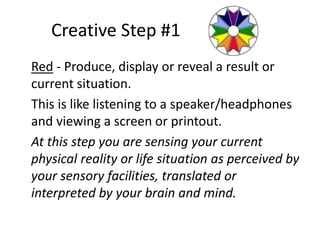 Creative Step #1
Red - Produce, display or reveal a result or
current situation.
This is like listening to a speaker/headphones
and viewing a screen or printout.
At this step you are sensing your current
physical reality or life situation as perceived by
your sensory facilities, translated or
interpreted by your brain and mind.
 