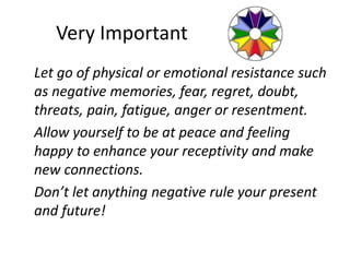 Very Important
Let go of physical or emotional resistance such
as negative memories, fear, regret, doubt,
threats, pain, fatigue, anger or resentment.
Allow yourself to be at peace and feeling
happy to enhance your receptivity and make
new connections.
Don’t let anything negative rule your present
and future!
 