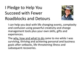 I Pledge to Help You
Succeed with Fewer
Roadblocks and Detours
I can help you deal with life changing events, complexity
and confusion using powerful creativity and change
management tools plus your own skills, gifts and
experiences.
The why, how and what to do came to me while I was
surviving, thriving and achieving personal and business
goals after setbacks, life threatening illness and
subsequent recoveries.
 