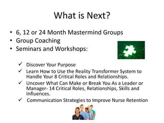What is Next?
• 6, 12 or 24 Month Mastermind Groups
• Group Coaching
• Seminars and Workshops:
 Discover Your Purpose
 Learn How to Use the Reality Transformer System to
Handle Your 8 Critical Roles and Relationships.
 Uncover What Can Make or Break You As a Leader or
Manager- 14 Critical Roles, Relationships, Skills and
Influences.
 Communication Strategies to Improve Nurse Retention
 