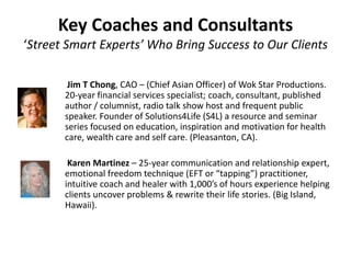 Key Coaches and Consultants
‘Street Smart Experts’ Who Bring Success to Our Clients
Jim T Chong, CAO – (Chief Asian Officer) of Wok Star Productions.
20-year financial services specialist; coach, consultant, published
author / columnist, radio talk show host and frequent public
speaker. Founder of Solutions4Life (S4L) a resource and seminar
series focused on education, inspiration and motivation for health
care, wealth care and self care. (Pleasanton, CA).
Karen Martinez – 25-year communication and relationship expert,
emotional freedom technique (EFT or “tapping”) practitioner,
intuitive coach and healer with 1,000’s of hours experience helping
clients uncover problems & rewrite their life stories. (Big Island,
Hawaii).
 
