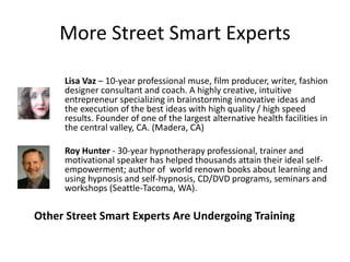 More Street Smart Experts
Lisa Vaz – 10-year professional muse, film producer, writer, fashion
designer consultant and coach. A highly creative, intuitive
entrepreneur specializing in brainstorming innovative ideas and
the execution of the best ideas with high quality / high speed
results. Founder of one of the largest alternative health facilities in
the central valley, CA. (Madera, CA)
Roy Hunter - 30-year hypnotherapy professional, trainer and
motivational speaker has helped thousands attain their ideal self-
empowerment; author of world renown books about learning and
using hypnosis and self-hypnosis, CD/DVD programs, seminars and
workshops (Seattle-Tacoma, WA).
Other Street Smart Experts Are Undergoing Training
 