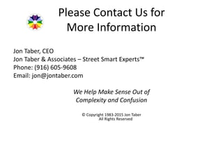 Please Contact Us for
More Information
Jon Taber, CEO
Jon Taber & Associates – Street Smart Experts™
Phone: (916) 605-9608
Email: jon@jontaber.com
We Help Make Sense Out of
Complexity and Confusion
© Copyright 1983-2015 Jon Taber
All Rights Reserved
 