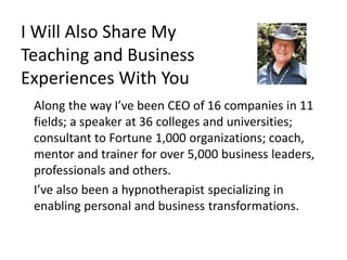 I Will Also Share My
Teaching and Business
Experiences With You
Along the way I’ve been CEO of 16 companies in 11
fields; a speaker at 36 colleges and universities;
consultant to Fortune 1,000 organizations; coach,
mentor and trainer for over 5,000 business leaders,
professionals and others.
I’ve also been a hypnotherapist specializing in
enabling personal and business transformations.
 