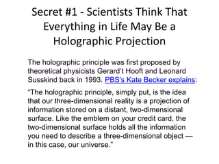 Secret #1 - Scientists Think That
Everything in Life May Be a
Holographic Projection
The holographic principle was first proposed by
theoretical physicists Gerard’t Hooft and Leonard
Susskind back in 1993. PBS’s Kate Becker explains:
“The holographic principle, simply put, is the idea
that our three-dimensional reality is a projection of
information stored on a distant, two-dimensional
surface. Like the emblem on your credit card, the
two-dimensional surface holds all the information
you need to describe a three-dimensional object —
in this case, our universe.”
 