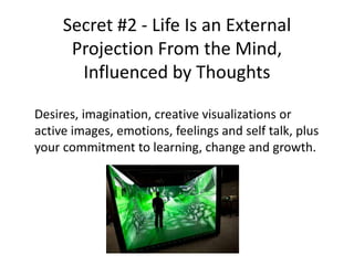 Secret #2 - Life Is an External
Projection From the Mind,
Influenced by Thoughts
Desires, imagination, creative visualizations or
active images, emotions, feelings and self talk, plus
your commitment to learning, change and growth.
 