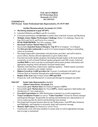 Vicki Adcock Oldfield
203 Wickersham Drive
Savannah, GA 31411
843-540-9343
EXPERIENCE:
5/07-Present Senior Professional Sales Representative, P3, PCP URO
Astellas Pharmaceuticals, Savannah, GA 31411
• Myrbetriq attainment to goal 107.09%
• Launched Mybetriq and first to get Rx in country
• Consistent performance and increase in market share with both Vesicare and Myrbetriq
• Multiple winner Higher Performance Challenge, Detrol LA challenge, Narrow the
Gap, Hit It and Get It, and First to Five contests
• PEAK PERFORMER- Top 10% company- 2009
• Increased Vesicare Market Share by 12%
• Successfully launched Sumavel Dosepro- Top 10 % of company- 1st in Region
• Had first provider nationwide to enroll in I-Connect program leading to outstanding
return on investment
• Developed impeccable relationships with physicians, providers, and staff in hard to
access offices, that has allowed opportunity to grow market share
• Executed successful speaker programs developing thought leaders in the local medical
community as well as hosted National speaker programs and CME events; Achieved
excellent ROI on each event due to meaningful and accurate product information and
appropriate targeting which ultimately increased market share
• Maintain clean data base of physicians, updating regularly – Submit reports accurately
and on time- maintain a zero sample variance
• Highest Growth in AARP providers for Vesicare- Coordinated with staff to get
Vesicare back on formulary through prior authorizations and patient request
• Region of the Year back to back winner 2009 and 2010
• Proactively work with Pharmacist's to ensure pull through for managed care plans
9/04-5/07 Senior Sales Representative, Level 2
Abbott Laboratories, Savannah, GA
• Successfully grew Market share for Omnicef capsules 1.523%
• Successfully grew Market share for Tricor 0.09%- despite aggressive lipid market and
introduction of 3 new medications
• Exceeded Expectations for 2006 Performance evaluation in overall competencies
• Team Coordinator/Trainer-as well as "Value Guardian" Chosen by District manager
and Regional Manager- Responsible for training and mentoring new representatives as
well as analyzing data for district and facilitating team meeting
• Developed and executed business plan for top 20 physicians- used PPP data, Summary
and Highlights, and Snapshot to accurately target and customize message
• Monster Spiff winner for Omnicef as well as Tricor
• Continuously work with team members to ensure unity as well as appropriate message
and coverage is maintained
 