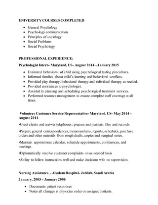 UNIVERSITY COURSES COMPLETED
 General Psychology
 Psychology communication
 Principles of sociology
 Social Problems
 Social Psychology
PROFESSIONALEXPERIENCE:
PsychologistIntern- Maryland, US- August 2014 – January 2015
 Evaluated Behavioral of child using psychological testing procedures.
 Informed families about child’s learning and behavioral conflicts.
 Provided play therapy, behavioral therapy and individual therapy as needed.
 Provided assistances to psychologist.
 Assisted in planning and scheduling psychological treatment services.
 Performed resource management to ensure complete staff coverage at all
times.
Volunteer Customer Service Representative-Maryland, US- May 2014 –
August 2014
•Greet clients and answer telephones; prepare and maintain files and records.
•Prepare general correspondences, memorandums, reports, schedules, purchase
orders and other materials from rough drafts, copies and marginal notes.
•Maintain appointment calendar, schedule appointments, conferences, and
meetings.
•Diplomatically resolve customer complaints on as-needed basis
•Ability to follow instructions well and make decisions with no supervision.
Nursing Assistance, -Alsalam Hospital- Jeddah, Saudi Arabia
January, 2005 – January 2006
 Documents patient responses
 Notes all changes in physician order on assigned patients.
 