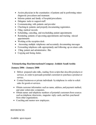  Assists physician in the examination of patients and in performing minor
diagnostic procedures and treatment.
 Informs patient and family of hospital procedures.
 Delegates tasks to supportstaff.
 Communicating with patients and provider
 Checking-in patients and properly documenting registration.
 Filing medical records
 Scheduling, canceling, and rescheduling patient appointments
 Reminding patients of upcoming appointments and tracking missed
appointments
 Working at the reception desk
 Answering multiple telephones and accurately documenting messages
 Forwarding telephone calls appropriately and following up on return calls.
 Filing patient and administrative files
 Copying and faxing duties.
Telemarketing-RanInternational Company- Jeddah- Saudi Arabia
January 2006 – January 2008
 Deliver prepared sales talks, reading from scripts that describe products or
services, in order to persuade potential customers to purchase a productor
service.
 Contact businesses or private individuals by telephone in order to solicit
sales for goods or services.
 Obtain customer information such as name, address, and payment method,
and enter orders into computers.
 Obtain names and telephone numbers of potential customers from sources
such as telephone directories, magazine reply cards, and lists purchased
from other organizations.
 Coaching and mentor new employees.
REFERENCES
Available upon request
 