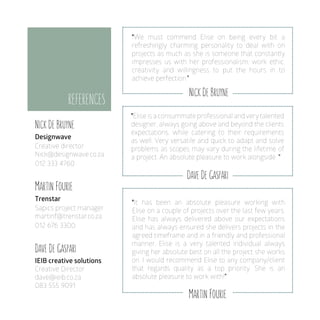 Nick De Bruyne
Designwave
Creative director
Nick@designwave.co.za
012 333 4760
Martin Fourie
Trenstar
Sapics project manager
martinf@trenstar.co.za
012 676 3300
Dave De Gaspari
IEIB creative solutions
Creative Director
dave@ieib.co.za
083 555 9091
REFERENCES
Nick De Bruyne
Dave De Gaspari
Martin Fourie
"We must commend Elise on being every bit a
refreshingly charming personality to deal with on
projects as much as she is someone that constantly
impresses us with her professionalism, work ethic,
creativity and willingness to put the hours in to
achieve perfection.”
"Elise is a consummate professional andverytalented
designer, always going above and beyond the clients
expectations, while catering to their requirements
as well. Very versatile and quick to adapt and solve
problems as scopes may vary during the lifetime of
a project. An absolute pleasure to work alongside. ”
"It has been an absolute pleasure working with
Elise on a couple of projects over the last few years.
Elise has always delivered above our expectations
and has always ensured she delivers projects in the
agreed timeframe and in a friendly and professional
manner. Elise is a very talented individual always
giving her absolute best on all the project she works
on. I would recommend Elise to any company/client
that regards quality as a top priority. She is an
absolute pleasure to work with!”
 