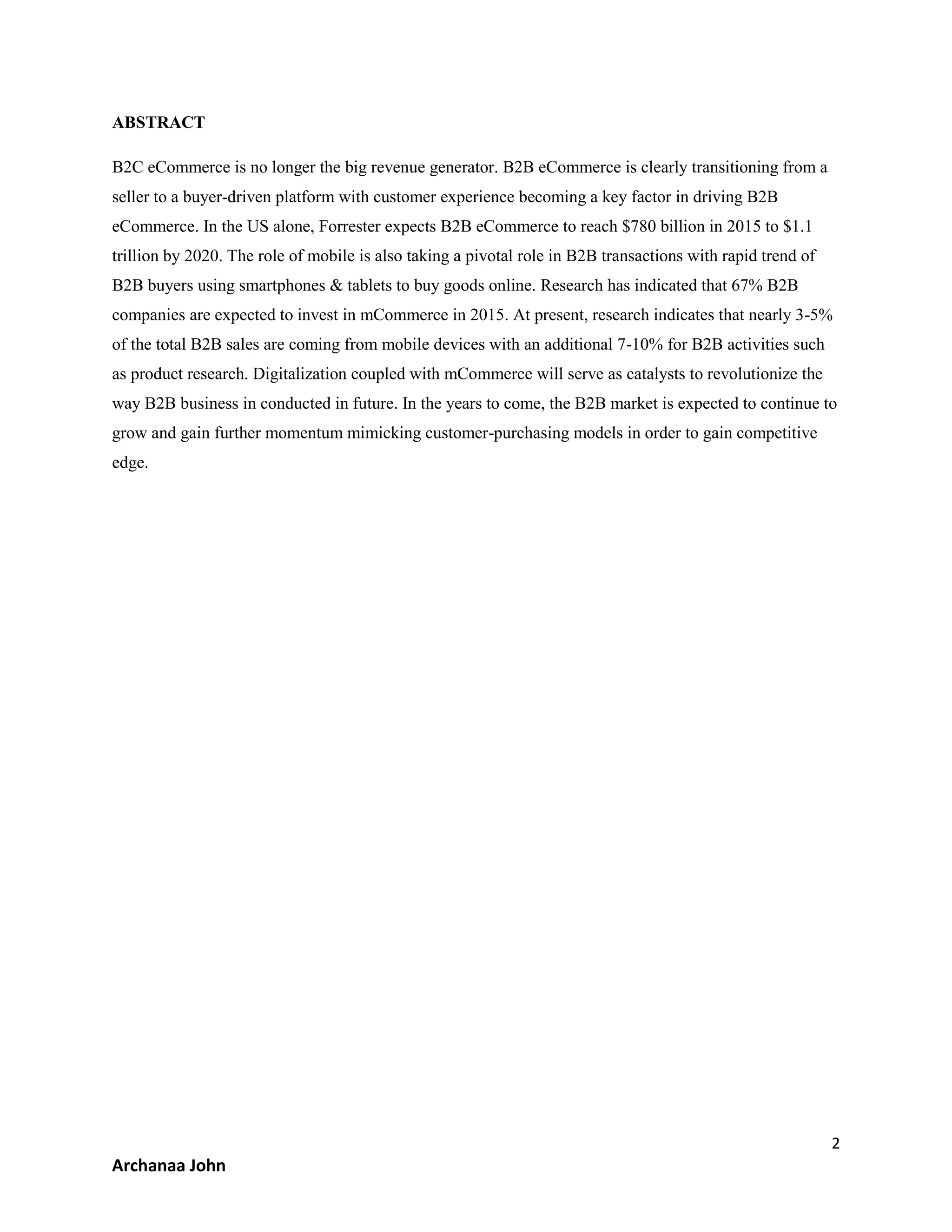 2
Archanaa John
ABSTRACT
B2C eCommerce is no longer the big revenue generator. B2B eCommerce is clearly transitioning from a
seller to a buyer-driven platform with customer experience becoming a key factor in driving B2B
eCommerce. In the US alone, Forrester expects B2B eCommerce to reach $780 billion in 2015 to $1.1
trillion by 2020. The role of mobile is also taking a pivotal role in B2B transactions with rapid trend of
B2B buyers using smartphones & tablets to buy goods online. Research has indicated that 67% B2B
companies are expected to invest in mCommerce in 2015. At present, research indicates that nearly 3-5%
of the total B2B sales are coming from mobile devices with an additional 7-10% for B2B activities such
as product research. Digitalization coupled with mCommerce will serve as catalysts to revolutionize the
way B2B business in conducted in future. In the years to come, the B2B market is expected to continue to
grow and gain further momentum mimicking customer-purchasing models in order to gain competitive
edge.