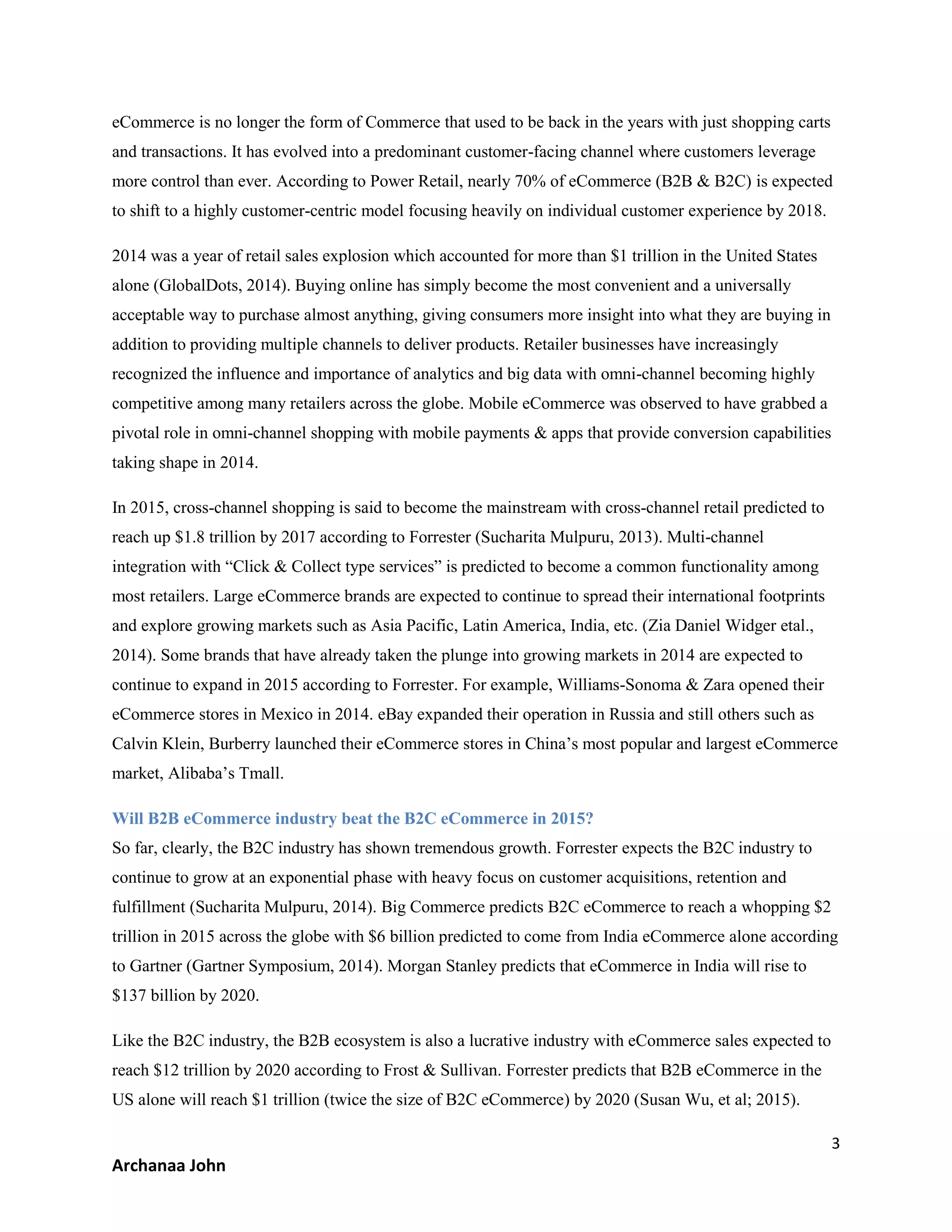 3
Archanaa John
eCommerce is no longer the form of Commerce that used to be back in the years with just shopping carts
and transactions. It has evolved into a predominant customer-facing channel where customers leverage
more control than ever. According to Power Retail, nearly 70% of eCommerce (B2B & B2C) is expected
to shift to a highly customer-centric model focusing heavily on individual customer experience by 2018.
2014 was a year of retail sales explosion which accounted for more than $1 trillion in the United States
alone (GlobalDots, 2014). Buying online has simply become the most convenient and a universally
acceptable way to purchase almost anything, giving consumers more insight into what they are buying in
addition to providing multiple channels to deliver products. Retailer businesses have increasingly
recognized the influence and importance of analytics and big data with omni-channel becoming highly
competitive among many retailers across the globe. Mobile eCommerce was observed to have grabbed a
pivotal role in omni-channel shopping with mobile payments & apps that provide conversion capabilities
taking shape in 2014.
In 2015, cross-channel shopping is said to become the mainstream with cross-channel retail predicted to
reach up $1.8 trillion by 2017 according to Forrester (Sucharita Mulpuru, 2013). Multi-channel
integration with “Click & Collect type services” is predicted to become a common functionality among
most retailers. Large eCommerce brands are expected to continue to spread their international footprints
and explore growing markets such as Asia Pacific, Latin America, India, etc. (Zia Daniel Widger etal.,
2014). Some brands that have already taken the plunge into growing markets in 2014 are expected to
continue to expand in 2015 according to Forrester. For example, Williams-Sonoma & Zara opened their
eCommerce stores in Mexico in 2014. eBay expanded their operation in Russia and still others such as
Calvin Klein, Burberry launched their eCommerce stores in China’s most popular and largest eCommerce
market, Alibaba’s Tmall.
Will B2B eCommerce industry beat the B2C eCommerce in 2015?
So far, clearly, the B2C industry has shown tremendous growth. Forrester expects the B2C industry to
continue to grow at an exponential phase with heavy focus on customer acquisitions, retention and
fulfillment (Sucharita Mulpuru, 2014). Big Commerce predicts B2C eCommerce to reach a whopping $2
trillion in 2015 across the globe with $6 billion predicted to come from India eCommerce alone according
to Gartner (Gartner Symposium, 2014). Morgan Stanley predicts that eCommerce in India will rise to
$137 billion by 2020.
Like the B2C industry, the B2B ecosystem is also a lucrative industry with eCommerce sales expected to
reach $12 trillion by 2020 according to Frost & Sullivan. Forrester predicts that B2B eCommerce in the
US alone will reach $1 trillion (twice the size of B2C eCommerce) by 2020 (Susan Wu, et al; 2015).