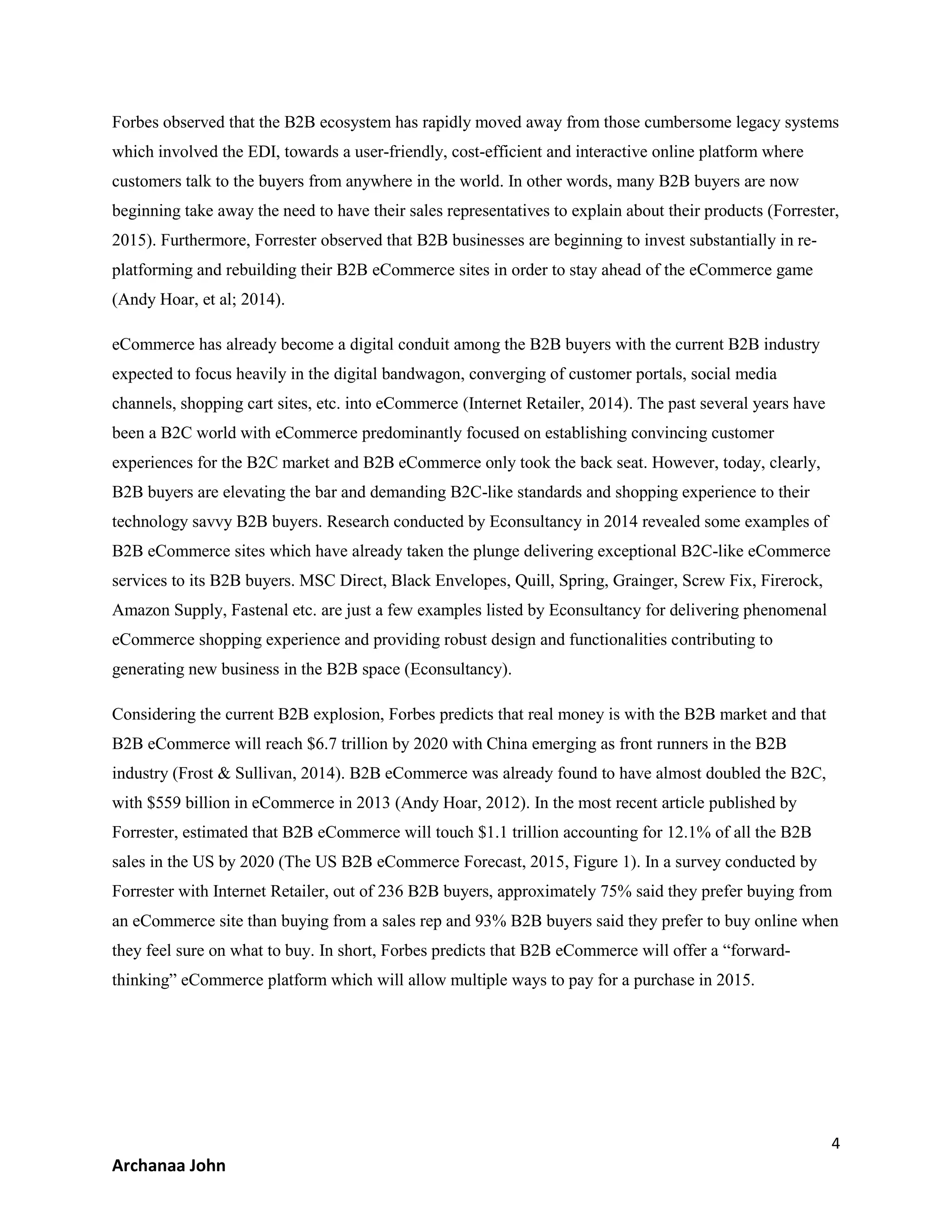 4
Archanaa John
Forbes observed that the B2B ecosystem has rapidly moved away from those cumbersome legacy systems
which involved the EDI, towards a user-friendly, cost-efficient and interactive online platform where
customers talk to the buyers from anywhere in the world. In other words, many B2B buyers are now
beginning take away the need to have their sales representatives to explain about their products (Forrester,
2015). Furthermore, Forrester observed that B2B businesses are beginning to invest substantially in re-
platforming and rebuilding their B2B eCommerce sites in order to stay ahead of the eCommerce game
(Andy Hoar, et al; 2014).
eCommerce has already become a digital conduit among the B2B buyers with the current B2B industry
expected to focus heavily in the digital bandwagon, converging of customer portals, social media
channels, shopping cart sites, etc. into eCommerce (Internet Retailer, 2014). The past several years have
been a B2C world with eCommerce predominantly focused on establishing convincing customer
experiences for the B2C market and B2B eCommerce only took the back seat. However, today, clearly,
B2B buyers are elevating the bar and demanding B2C-like standards and shopping experience to their
technology savvy B2B buyers. Research conducted by Econsultancy in 2014 revealed some examples of
B2B eCommerce sites which have already taken the plunge delivering exceptional B2C-like eCommerce
services to its B2B buyers. MSC Direct, Black Envelopes, Quill, Spring, Grainger, Screw Fix, Firerock,
Amazon Supply, Fastenal etc. are just a few examples listed by Econsultancy for delivering phenomenal
eCommerce shopping experience and providing robust design and functionalities contributing to
generating new business in the B2B space (Econsultancy).
Considering the current B2B explosion, Forbes predicts that real money is with the B2B market and that
B2B eCommerce will reach $6.7 trillion by 2020 with China emerging as front runners in the B2B
industry (Frost & Sullivan, 2014). B2B eCommerce was already found to have almost doubled the B2C,
with $559 billion in eCommerce in 2013 (Andy Hoar, 2012). In the most recent article published by
Forrester, estimated that B2B eCommerce will touch $1.1 trillion accounting for 12.1% of all the B2B
sales in the US by 2020 (The US B2B eCommerce Forecast, 2015, Figure 1). In a survey conducted by
Forrester with Internet Retailer, out of 236 B2B buyers, approximately 75% said they prefer buying from
an eCommerce site than buying from a sales rep and 93% B2B buyers said they prefer to buy online when
they feel sure on what to buy. In short, Forbes predicts that B2B eCommerce will offer a “forward-
thinking” eCommerce platform which will allow multiple ways to pay for a purchase in 2015.