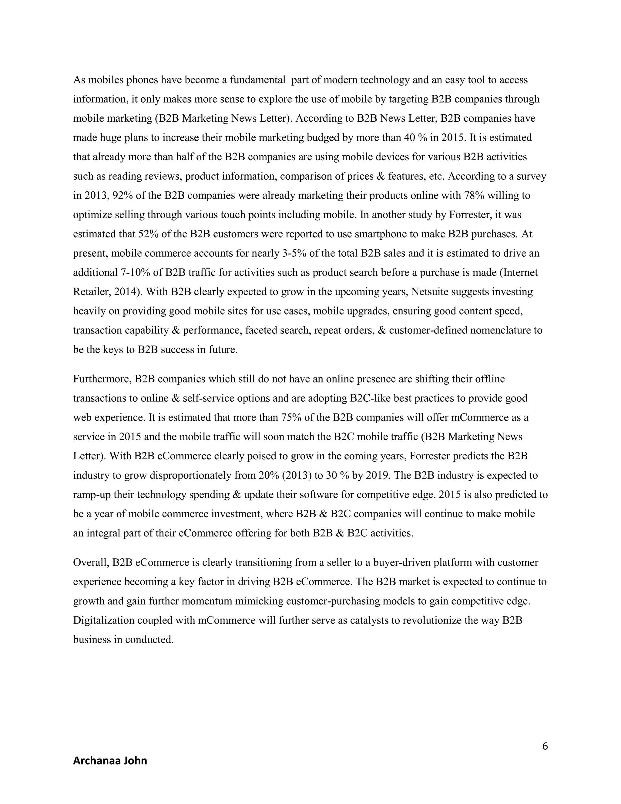 6
Archanaa John
As mobiles phones have become a fundamental part of modern technology and an easy tool to access
information, it only makes more sense to explore the use of mobile by targeting B2B companies through
mobile marketing (B2B Marketing News Letter). According to B2B News Letter, B2B companies have
made huge plans to increase their mobile marketing budged by more than 40 % in 2015. It is estimated
that already more than half of the B2B companies are using mobile devices for various B2B activities
such as reading reviews, product information, comparison of prices & features, etc. According to a survey
in 2013, 92% of the B2B companies were already marketing their products online with 78% willing to
optimize selling through various touch points including mobile. In another study by Forrester, it was
estimated that 52% of the B2B customers were reported to use smartphone to make B2B purchases. At
present, mobile commerce accounts for nearly 3-5% of the total B2B sales and it is estimated to drive an
additional 7-10% of B2B traffic for activities such as product search before a purchase is made (Internet
Retailer, 2014). With B2B clearly expected to grow in the upcoming years, Netsuite suggests investing
heavily on providing good mobile sites for use cases, mobile upgrades, ensuring good content speed,
transaction capability & performance, faceted search, repeat orders, & customer-defined nomenclature to
be the keys to B2B success in future.
Furthermore, B2B companies which still do not have an online presence are shifting their offline
transactions to online & self-service options and are adopting B2C-like best practices to provide good
web experience. It is estimated that more than 75% of the B2B companies will offer mCommerce as a
service in 2015 and the mobile traffic will soon match the B2C mobile traffic (B2B Marketing News
Letter). With B2B eCommerce clearly poised to grow in the coming years, Forrester predicts the B2B
industry to grow disproportionately from 20% (2013) to 30 % by 2019. The B2B industry is expected to
ramp-up their technology spending & update their software for competitive edge. 2015 is also predicted to
be a year of mobile commerce investment, where B2B & B2C companies will continue to make mobile
an integral part of their eCommerce offering for both B2B & B2C activities.
Overall, B2B eCommerce is clearly transitioning from a seller to a buyer-driven platform with customer
experience becoming a key factor in driving B2B eCommerce. The B2B market is expected to continue to
growth and gain further momentum mimicking customer-purchasing models to gain competitive edge.
Digitalization coupled with mCommerce will further serve as catalysts to revolutionize the way B2B
business in conducted.
