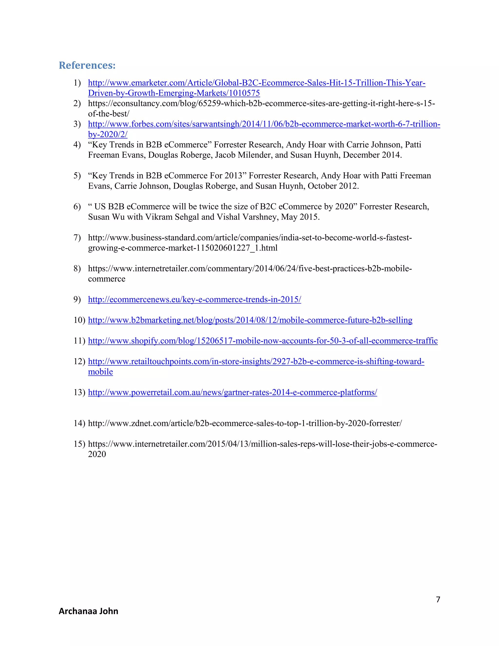 7
Archanaa John
References:
1) http://www.emarketer.com/Article/Global-B2C-Ecommerce-Sales-Hit-15-Trillion-This-Year-
Driven-by-Growth-Emerging-Markets/1010575
2) https://econsultancy.com/blog/65259-which-b2b-ecommerce-sites-are-getting-it-right-here-s-15-
of-the-best/
3) http://www.forbes.com/sites/sarwantsingh/2014/11/06/b2b-ecommerce-market-worth-6-7-trillion-
by-2020/2/
4) “Key Trends in B2B eCommerce” Forrester Research, Andy Hoar with Carrie Johnson, Patti
Freeman Evans, Douglas Roberge, Jacob Milender, and Susan Huynh, December 2014.
5) “Key Trends in B2B eCommerce For 2013” Forrester Research, Andy Hoar with Patti Freeman
Evans, Carrie Johnson, Douglas Roberge, and Susan Huynh, October 2012.
6) “ US B2B eCommerce will be twice the size of B2C eCommerce by 2020” Forrester Research,
Susan Wu with Vikram Sehgal and Vishal Varshney, May 2015.
7) http://www.business-standard.com/article/companies/india-set-to-become-world-s-fastest-
growing-e-commerce-market-115020601227_1.html
8) https://www.internetretailer.com/commentary/2014/06/24/five-best-practices-b2b-mobile-
commerce
9) http://ecommercenews.eu/key-e-commerce-trends-in-2015/
10) http://www.b2bmarketing.net/blog/posts/2014/08/12/mobile-commerce-future-b2b-selling
11) http://www.shopify.com/blog/15206517-mobile-now-accounts-for-50-3-of-all-ecommerce-traffic
12) http://www.retailtouchpoints.com/in-store-insights/2927-b2b-e-commerce-is-shifting-toward-
mobile
13) http://www.powerretail.com.au/news/gartner-rates-2014-e-commerce-platforms/
14) http://www.zdnet.com/article/b2b-ecommerce-sales-to-top-1-trillion-by-2020-forrester/
15) https://www.internetretailer.com/2015/04/13/million-sales-reps-will-lose-their-jobs-e-commerce-
2020